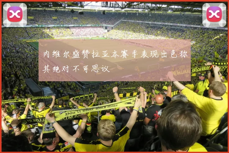 内维尔盛赞拉亚本赛季表现出色称其绝对不可思议