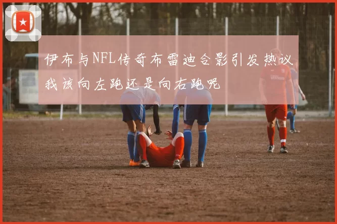 伊布与NFL传奇布雷迪合影引发热议我该向左跑还是向右跑呢