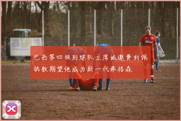 巴西第四级别球队主席诚邀费利佩执教期望他成为新一代弗格森