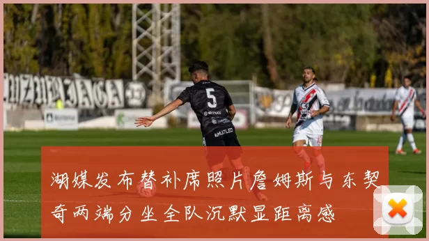 湖媒发布替补席照片詹姆斯与东契奇两端分坐全队沉默显距离感