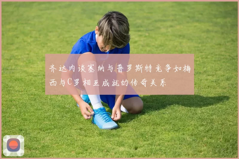 齐达内谈塞纳与普罗斯特竞争如梅西与C罗相互成就的传奇关系