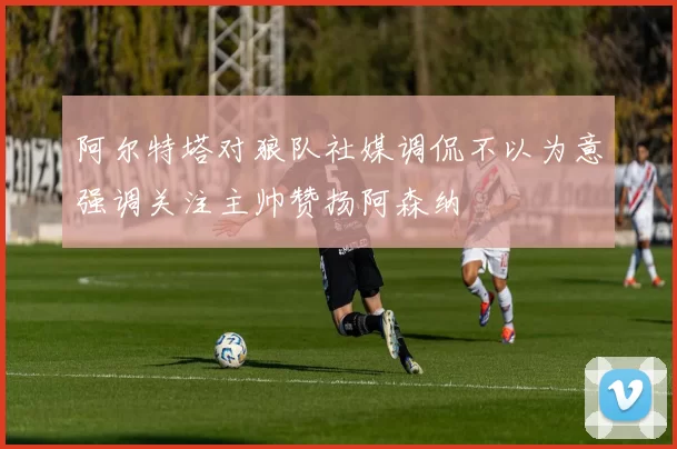 阿尔特塔对狼队社媒调侃不以为意强调关注主帅赞扬阿森纳