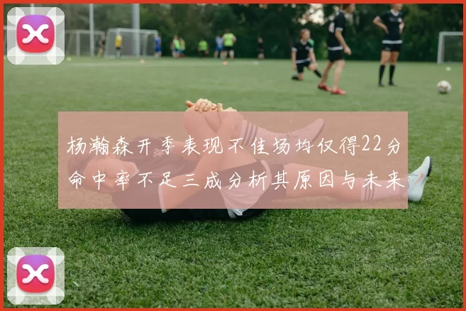 杨瀚森开季表现不佳场均仅得22分命中率不足三成分析其原因与未来发展潜力