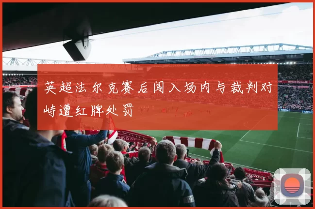 英超法尔克赛后闯入场内与裁判对峙遭红牌处罚