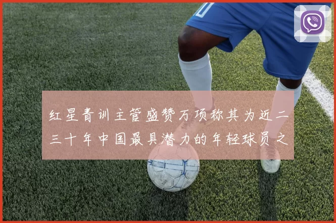 红星青训主管盛赞万项称其为近二三十年中国最具潜力的年轻球员之一