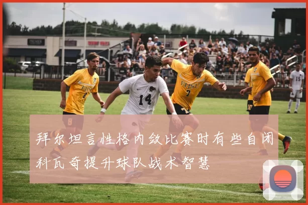 拜尔坦言性格内敛比赛时有些自闭科瓦奇提升球队战术智慧