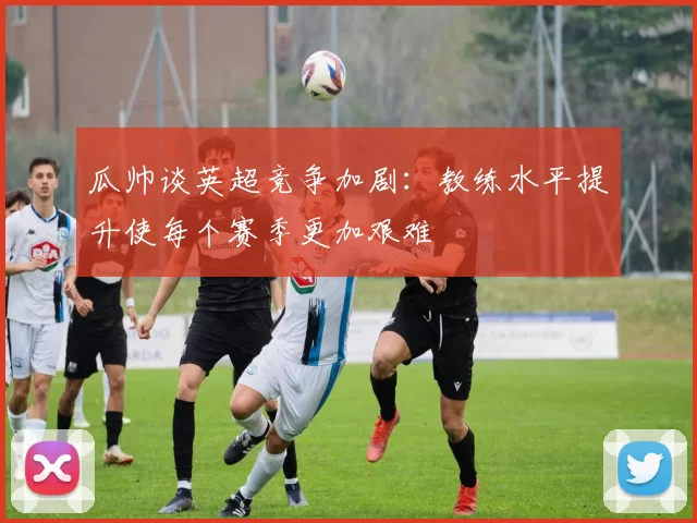 瓜帅谈英超竞争加剧：教练水平提升使每个赛季更加艰难