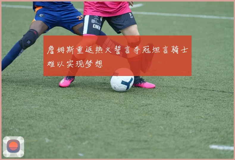 詹姆斯重返热火誓言夺冠坦言骑士难以实现梦想