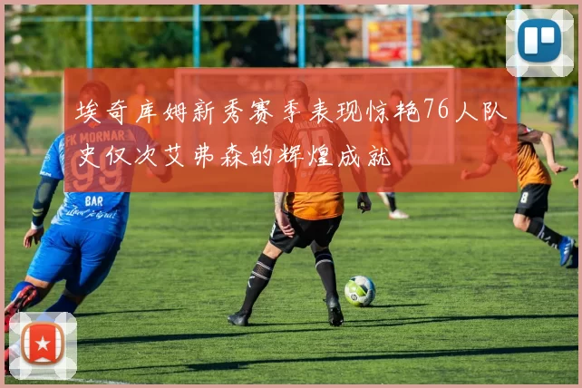 埃奇库姆新秀赛季表现惊艳76人队史仅次艾弗森的辉煌成就