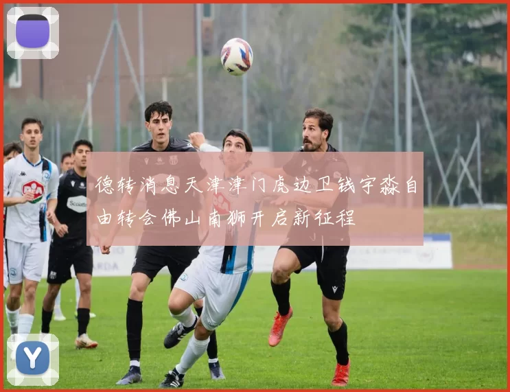 德转消息天津津门虎边卫钱宇淼自由转会佛山南狮开启新征程