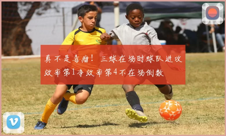 真不是毒瘤！三球在场时球队进攻效率第1净效率第4不在场倒数