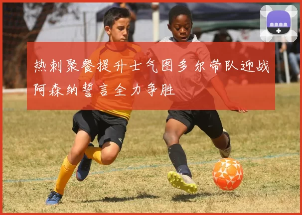 热刺聚餐提升士气图多尔带队迎战阿森纳誓言全力争胜