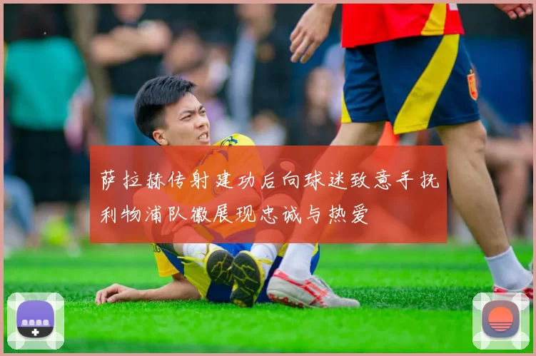 萨拉赫传射建功后向球迷致意手抚利物浦队徽展现忠诚与热爱