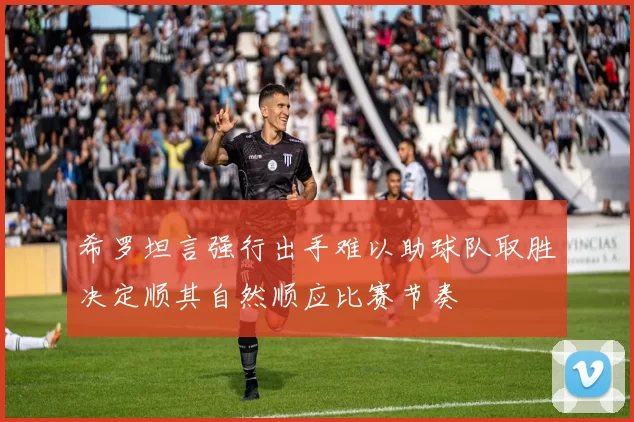 希罗坦言强行出手难以助球队取胜决定顺其自然顺应比赛节奏