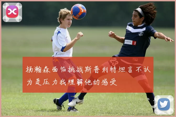 杨瀚森面临挑战斯普利特坦言不认为是压力我理解他的感受